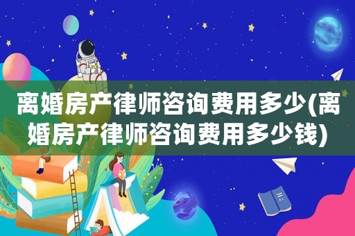 離婚房產(chǎn)律師咨詢費(fèi)用多少(離婚房產(chǎn)律師咨詢費(fèi)用多少錢)