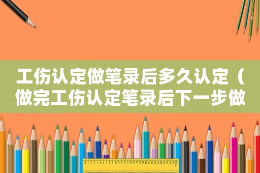 工傷認(rèn)定做筆錄后多久認(rèn)定（做完工傷認(rèn)定筆錄后下一步做什么）