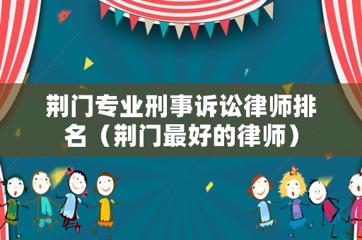 荊門專業(yè)刑事訴訟律師排名（荊門最好的律師）