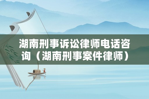 湖南刑事訴訟律師電話咨詢（湖南刑事案件律師）