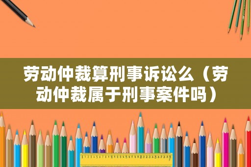 勞動(dòng)仲裁算刑事訴訟么（勞動(dòng)仲裁屬于刑事案件嗎）