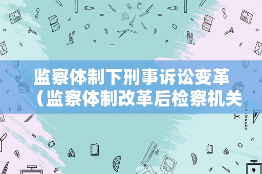 監(jiān)察體制下刑事訴訟變革（監(jiān)察體制改革后檢察機關(guān)管轄罪名）