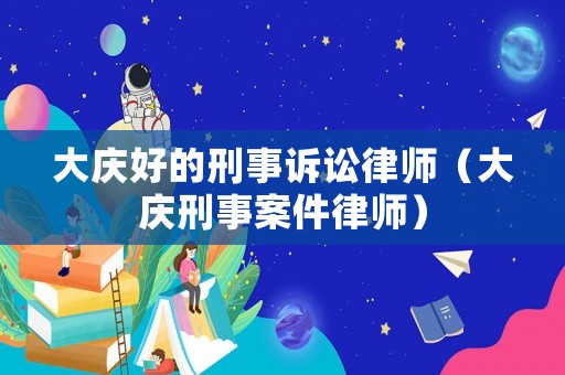 大慶好的刑事訴訟律師（大慶刑事案件律師）