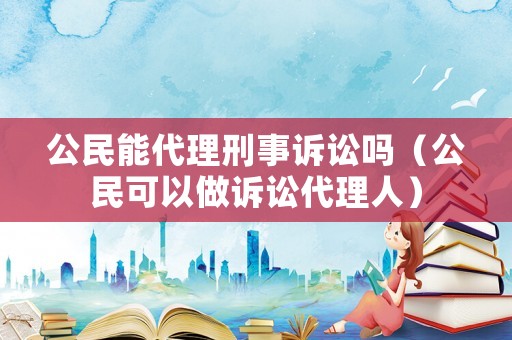公民能代理刑事訴訟嗎（公民可以做訴訟代理人）