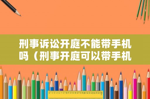 刑事訴訟開庭不能帶手機嗎（刑事開庭可以帶手機嗎）