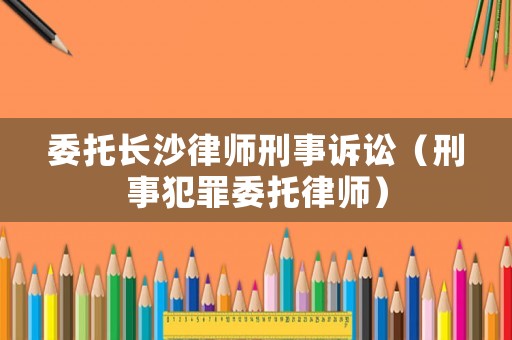 委托長(zhǎng)沙律師刑事訴訟（刑事犯罪委托律師）