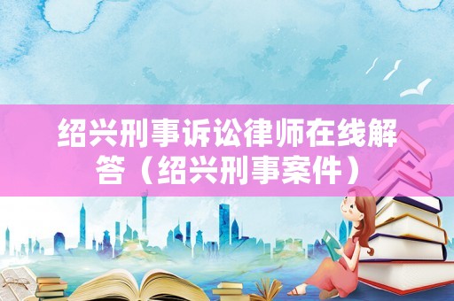 紹興刑事訴訟律師在線解答（紹興刑事案件）