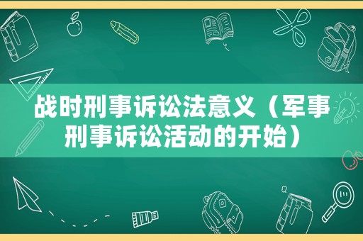 戰(zhàn)時(shí)刑事訴訟法意義（軍事刑事訴訟活動(dòng)的開(kāi)始）