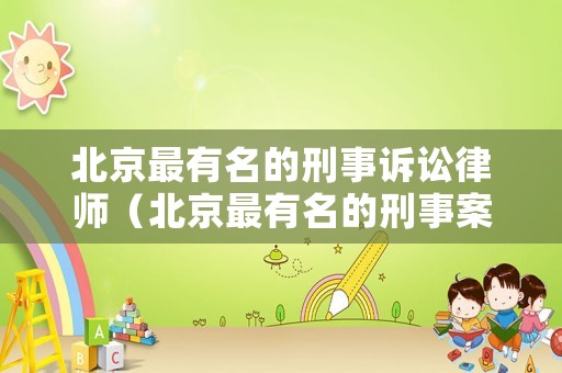 北京最有名的刑事訴訟律師（北京最有名的刑事案件律師事務(wù)所）
