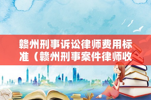 贛州刑事訴訟律師費(fèi)用標(biāo)準(zhǔn)（贛州刑事案件律師收費(fèi)標(biāo)準(zhǔn)）