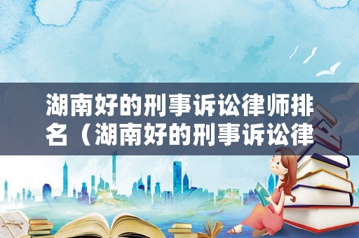 湖南好的刑事訴訟律師排名（湖南好的刑事訴訟律師排名前十）