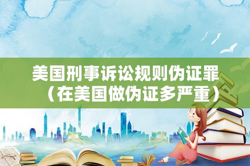 美國刑事訴訟規(guī)則偽證罪（在美國做偽證多嚴重）