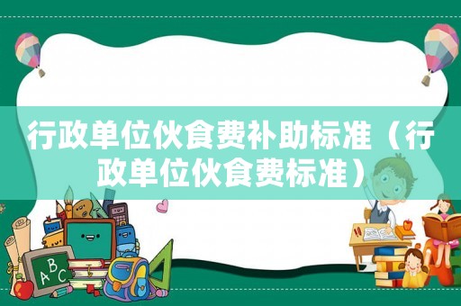 行政單位伙食費補助標(biāo)準(zhǔn)（行政單位伙食費標(biāo)準(zhǔn)）