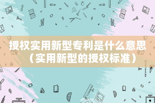 授權(quán)實(shí)用新型專利是什么意思（實(shí)用新型的授權(quán)標(biāo)準(zhǔn)）