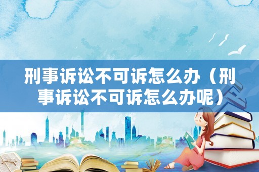 刑事訴訟不可訴怎么辦（刑事訴訟不可訴怎么辦呢）