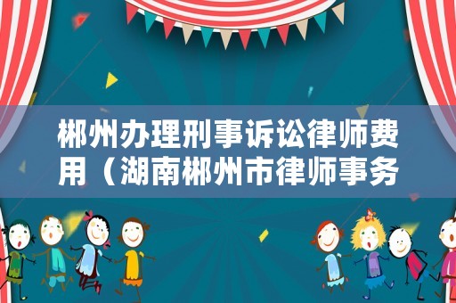郴州辦理刑事訴訟律師費(fèi)用（湖南郴州市律師事務(wù)所所在地）