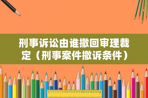 刑事訴訟由誰(shuí)撤回審理裁定（刑事案件撤訴條件）