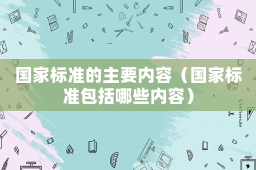 國(guó)家標(biāo)準(zhǔn)的主要內(nèi)容（國(guó)家標(biāo)準(zhǔn)包括哪些內(nèi)容）