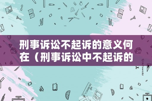 刑事訴訟不起訴的意義何在（刑事訴訟中不起訴的種類和條件）