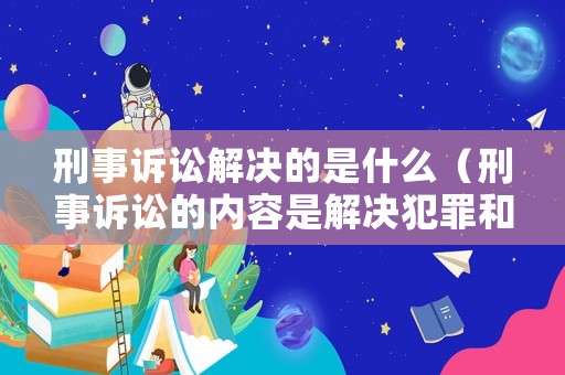 刑事訴訟解決的是什么（刑事訴訟的內(nèi)容是解決犯罪和刑罰的問題）