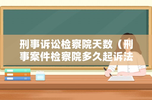 刑事訴訟檢察院天數(shù)（刑事案件檢察院多久起訴法院）