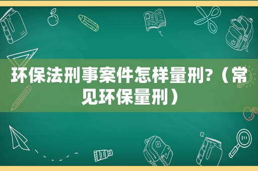 環(huán)保法刑事案件怎樣量刑?（常見環(huán)保量刑）