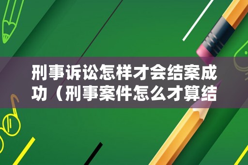 刑事訴訟怎樣才會結案成功（刑事案件怎么才算結束）
