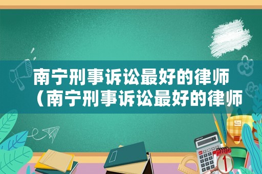南寧刑事訴訟最好的律師（南寧刑事訴訟最好的律師是誰）