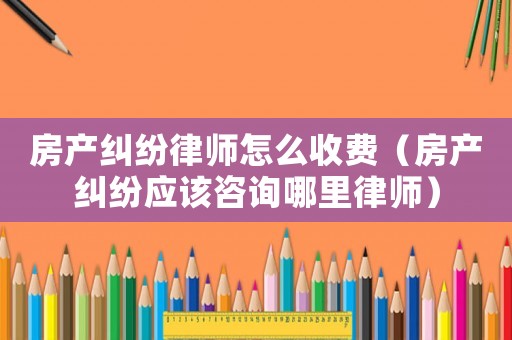 房產(chǎn)糾紛律師怎么收費(fèi)（房產(chǎn)糾紛應(yīng)該咨詢哪里律師）