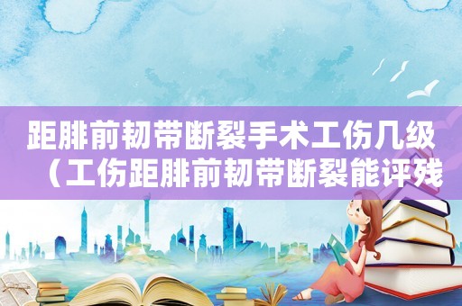 距腓前韌帶斷裂手術工傷幾級（工傷距腓前韌帶斷裂能評殘嗎）