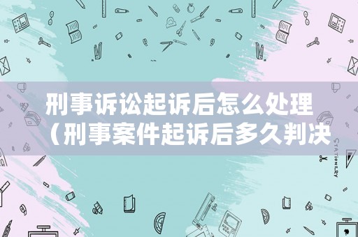 刑事訴訟起訴后怎么處理（刑事案件起訴后多久判決）