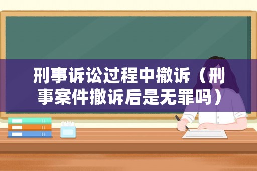 刑事訴訟過(guò)程中撤訴（刑事案件撤訴后是無(wú)罪嗎）