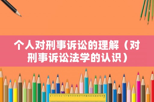 個人對刑事訴訟的理解（對刑事訴訟法學(xué)的認識）
