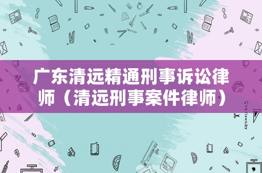 廣東清遠精通刑事訴訟律師（清遠刑事案件律師）