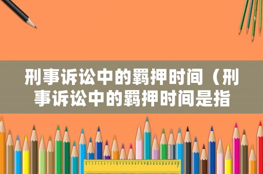 刑事訴訟中的羈押時間（刑事訴訟中的羈押時間是指）