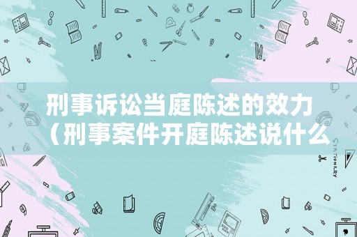 刑事訴訟當(dāng)庭陳述的效力（刑事案件開庭陳述說什么話最管用）