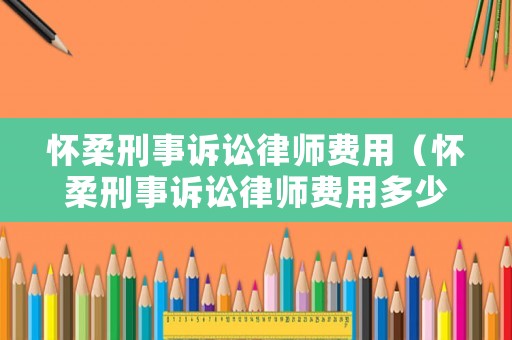 懷柔刑事訴訟律師費(fèi)用（懷柔刑事訴訟律師費(fèi)用多少）