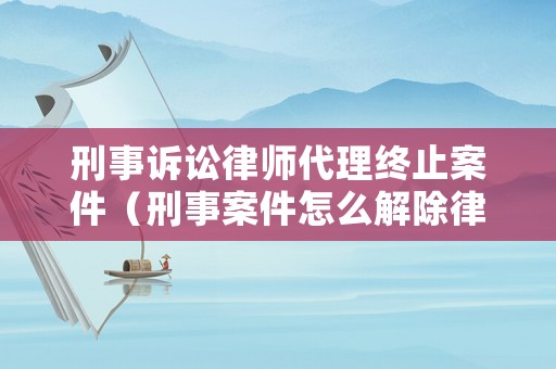 刑事訴訟律師代理終止案件（刑事案件怎么解除律師委托）
