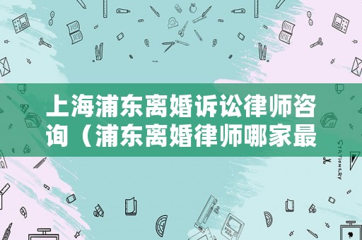 上海浦東離婚訴訟律師咨詢（浦東離婚律師哪家最好）
