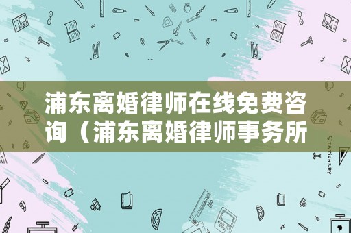 浦東離婚律師在線免費(fèi)咨詢（浦東離婚律師事務(wù)所）