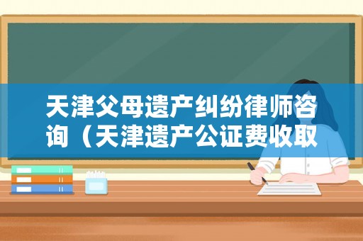 天津父母遺產(chǎn)糾紛律師咨詢（天津遺產(chǎn)公證費收取標(biāo)準(zhǔn)）
