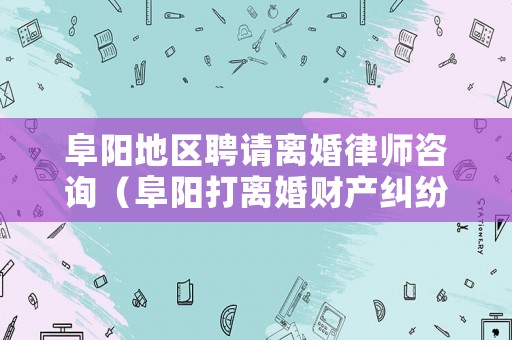 阜陽地區(qū)聘請離婚律師咨詢（阜陽打離婚財產(chǎn)糾紛最厲害的律師）