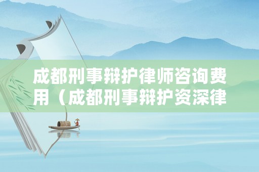 成都刑事辯護律師咨詢費用（成都刑事辯護資深律師）
