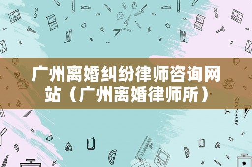 廣州離婚糾紛律師咨詢網(wǎng)站（廣州離婚律師所）