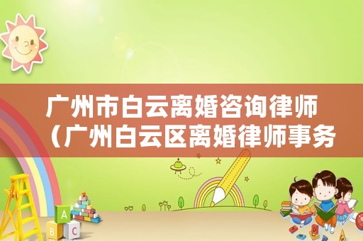 廣州市白云離婚咨詢律師（廣州白云區(qū)離婚律師事務(wù)所）