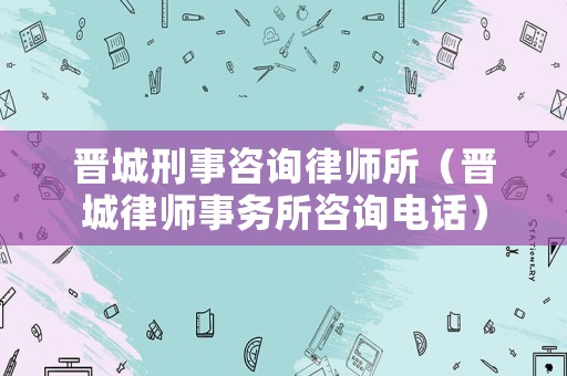 晉城刑事咨詢律師所（晉城律師事務(wù)所咨詢電話）