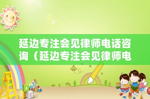 延邊專注會見律師電話咨詢（延邊專注會見律師電話咨詢熱線）