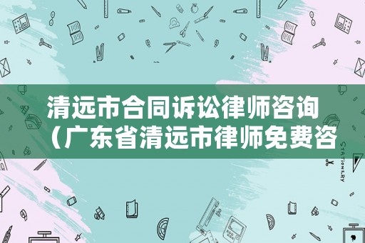 清遠(yuǎn)市合同訴訟律師咨詢(xún)（廣東省清遠(yuǎn)市律師免費(fèi)咨詢(xún)）
