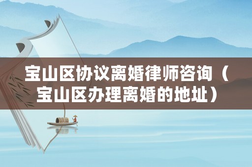 寶山區(qū)協(xié)議離婚律師咨詢（寶山區(qū)辦理離婚的地址）