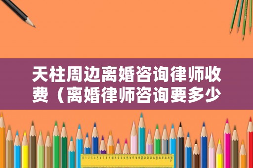 天柱周邊離婚咨詢律師收費（離婚律師咨詢要多少錢）